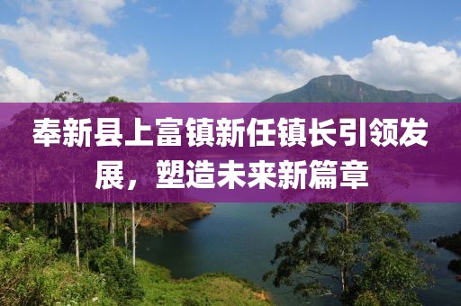 奉新县上富镇新任镇长引领发展，塑造未来新篇章