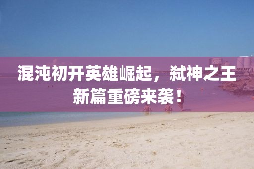 混沌初开英雄崛起，弑神之王新篇重磅来袭！