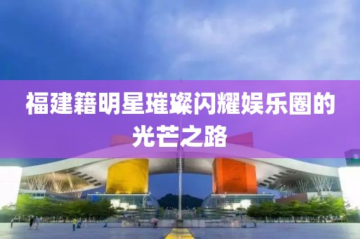 福建籍明星璀璨闪耀娱乐圈的光芒之路