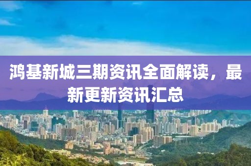 鸿基新城三期资讯全面解读，最新更新资讯汇总