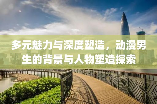 多元魅力与深度塑造，动漫男生的背景与人物塑造探索