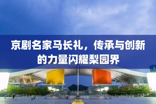京剧名家马长礼，传承与创新的力量闪耀梨园界