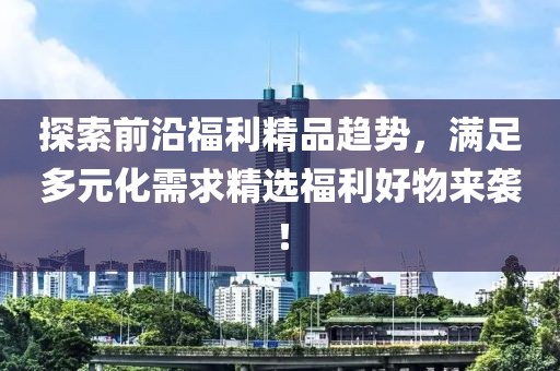 探索前沿福利精品趋势，满足多元化需求精选福利好物来袭！