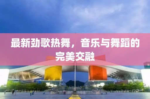最新劲歌热舞，音乐与舞蹈的完美交融