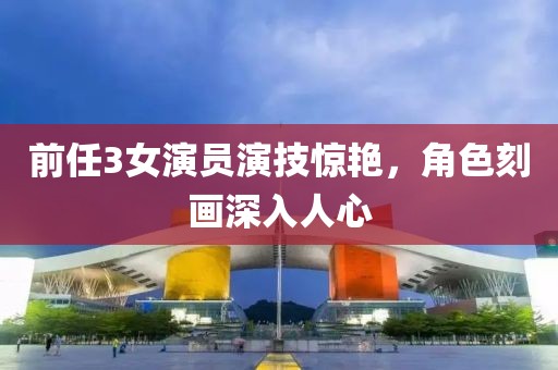 前任3女演员演技惊艳，角色刻画深入人心
