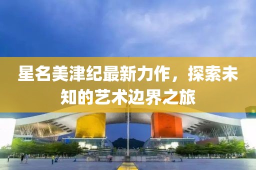 星名美津纪最新力作，探索未知的艺术边界之旅