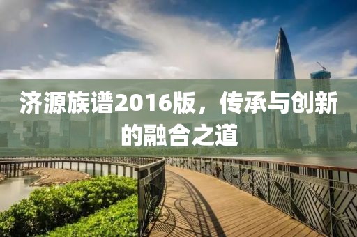 济源族谱2016版，传承与创新的融合之道