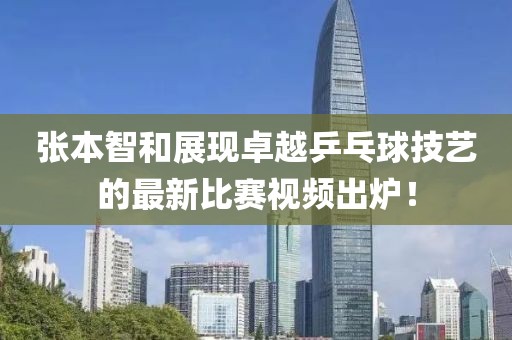 张本智和展现卓越乒乓球技艺的最新比赛视频出炉！