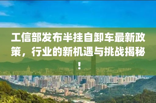 工信部发布半挂自卸车最新政策，行业的新机遇与挑战揭秘！