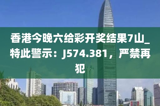 香港今晚六给彩开奖结果7山_特此警示：J574.381，严禁再犯