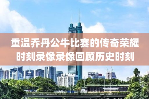 重温乔丹公牛比赛的传奇荣耀时刻录像录像回顾历史时刻
