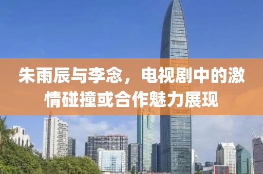 朱雨辰与李念，电视剧中的激情碰撞或合作魅力展现