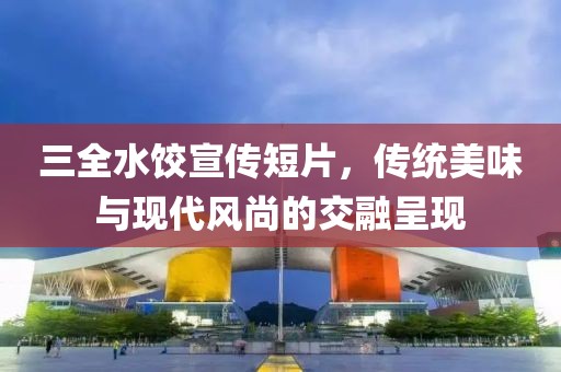 三全水饺宣传短片，传统美味与现代风尚的交融呈现