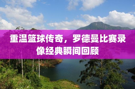 重温篮球传奇，罗德曼比赛录像经典瞬间回顾