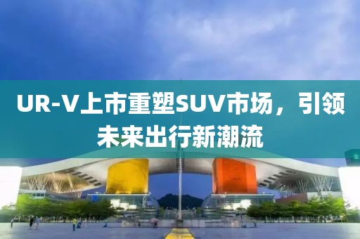 UR-V上市重塑SUV市场，引领未来出行新潮流