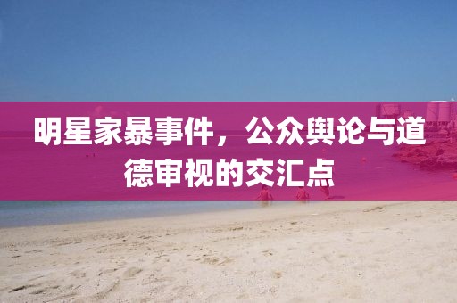 明星家暴事件，公众舆论与道德审视的交汇点