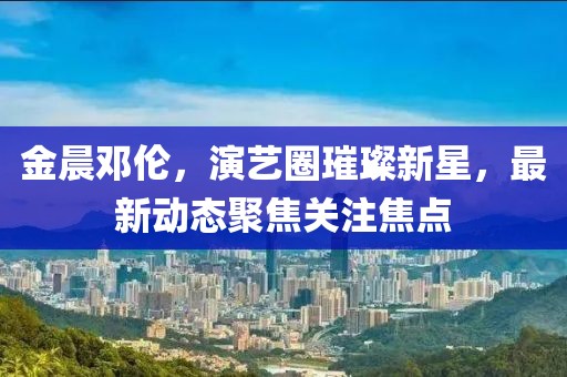 金晨邓伦，演艺圈璀璨新星，最新动态聚焦关注焦点