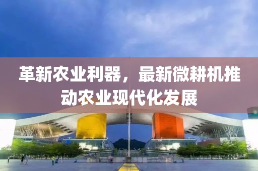 革新农业利器，最新微耕机推动农业现代化发展