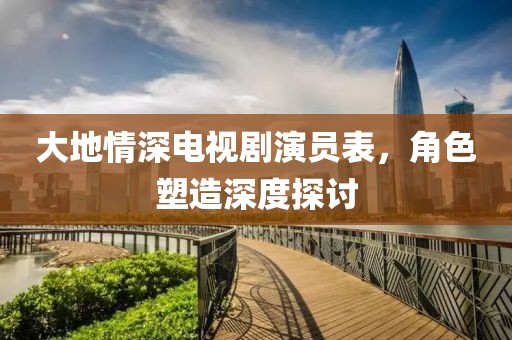 大地情深电视剧演员表，角色塑造深度探讨