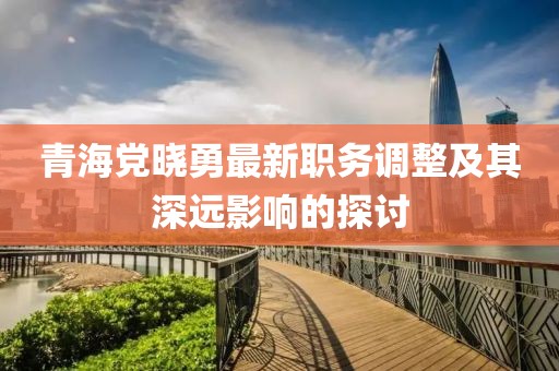 青海党晓勇最新职务调整及其深远影响的探讨