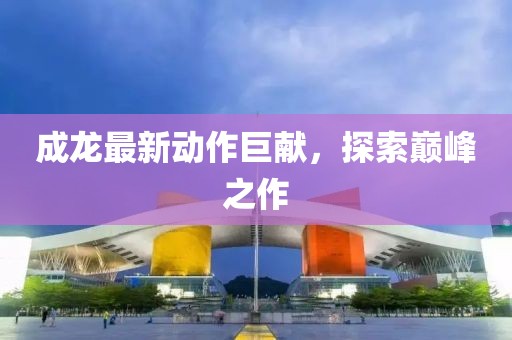 成龙最新动作巨献，探索巅峰之作