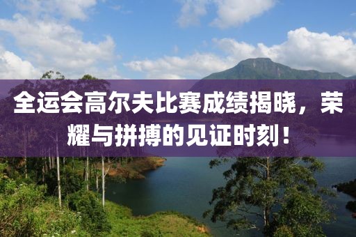 全运会高尔夫比赛成绩揭晓，荣耀与拼搏的见证时刻！