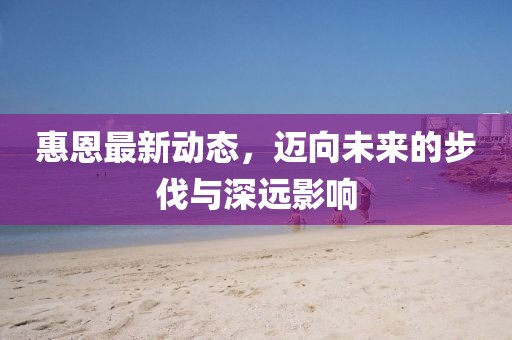 惠恩最新动态，迈向未来的步伐与深远影响