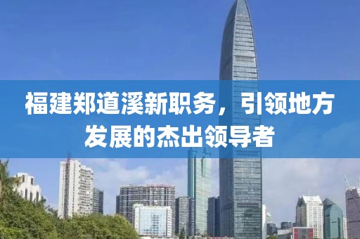 福建郑道溪新职务，引领地方发展的杰出领导者