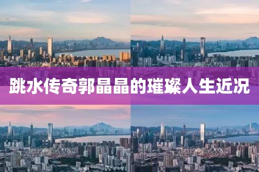 跳水传奇郭晶晶的璀璨人生近况