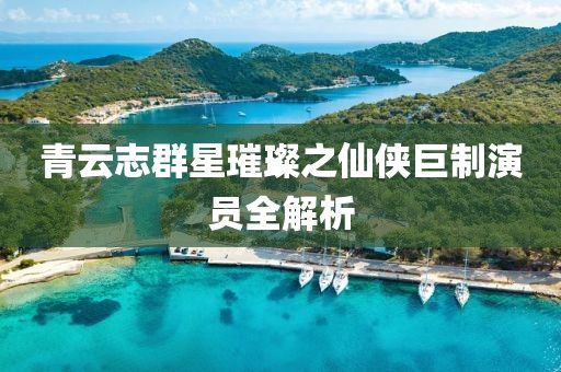 青云志群星璀璨之仙侠巨制演员全解析