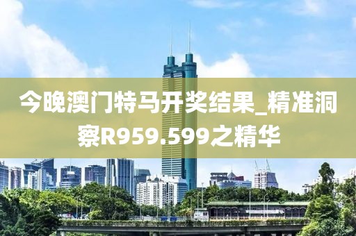 今晚澳门特马开奖结果_精准洞察R959.599之精华