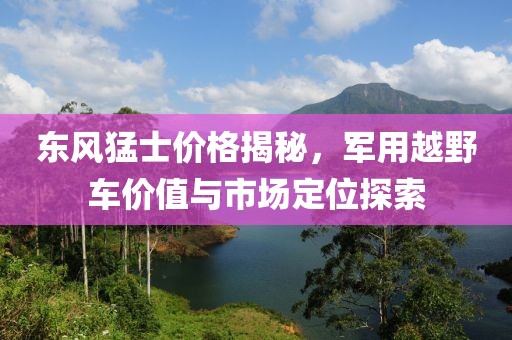 东风猛士价格揭秘，军用越野车价值与市场定位探索