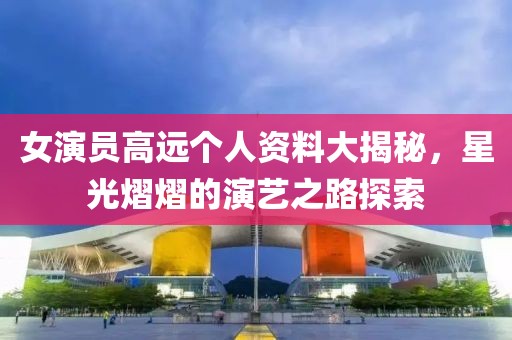 女演员高远个人资料大揭秘，星光熠熠的演艺之路探索