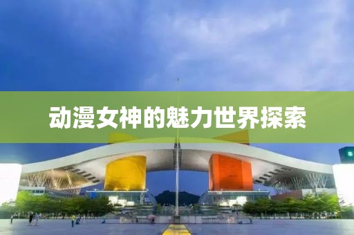 动漫女神的魅力世界探索