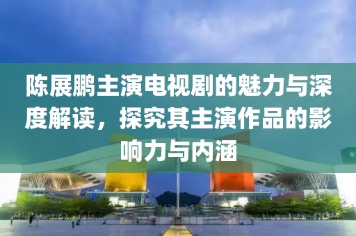 陈展鹏主演电视剧的魅力与深度解读，探究其主演作品的影响力与内涵