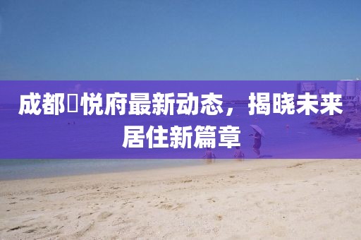 成都洺悦府最新动态，揭晓未来居住新篇章