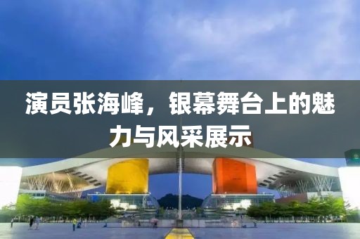 演员张海峰，银幕舞台上的魅力与风采展示