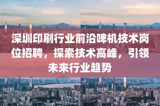 深圳印刷行业前沿啤机技术岗位招聘，探索技术高峰，引领未来行业趋势