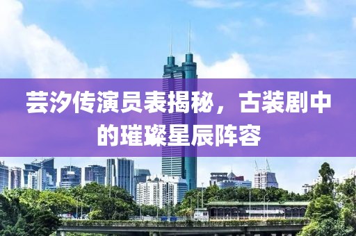芸汐传演员表揭秘，古装剧中的璀璨星辰阵容