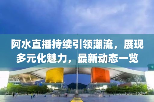 阿水直播持续引领潮流，展现多元化魅力，最新动态一览