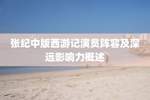 张纪中版西游记演员阵容及深远影响力概述