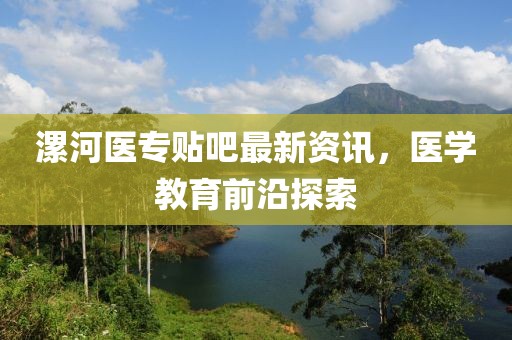 漯河医专贴吧最新资讯，医学教育前沿探索