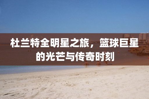杜兰特全明星之旅，篮球巨星的光芒与传奇时刻