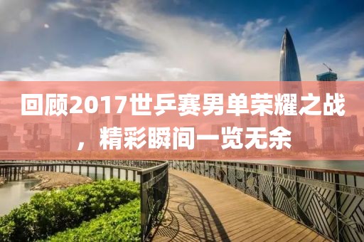 回顾2017世乒赛男单荣耀之战，精彩瞬间一览无余