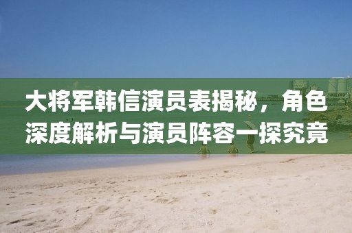 大将军韩信演员表揭秘，角色深度解析与演员阵容一探究竟