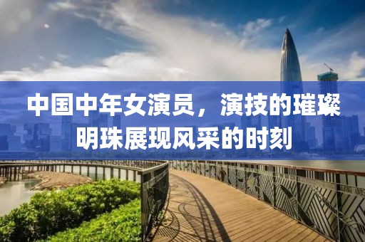 中国中年女演员，演技的璀璨明珠展现风采的时刻