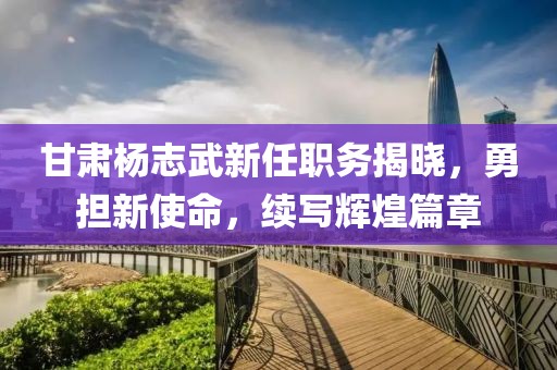 甘肃杨志武新任职务揭晓，勇担新使命，续写辉煌篇章