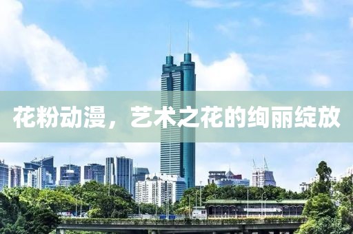 花粉动漫，艺术之花的绚丽绽放
