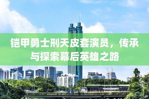 铠甲勇士刑天皮套演员，传承与探索幕后英雄之路