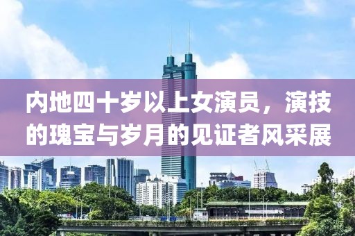 内地四十岁以上女演员，演技的瑰宝与岁月的见证者风采展
